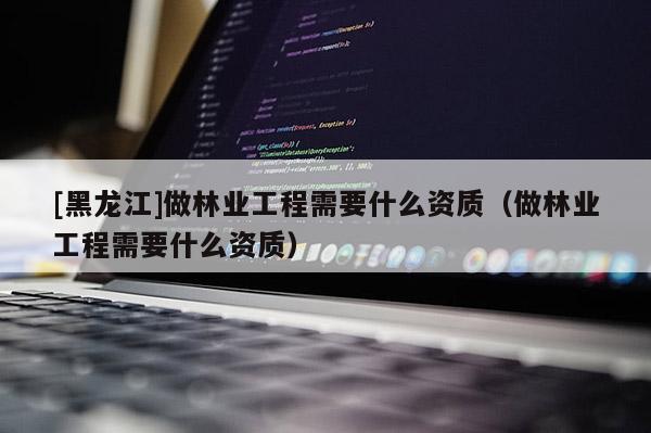 [黑龍江]做林業工程需要什么資質（做林業工程需要什么資質）