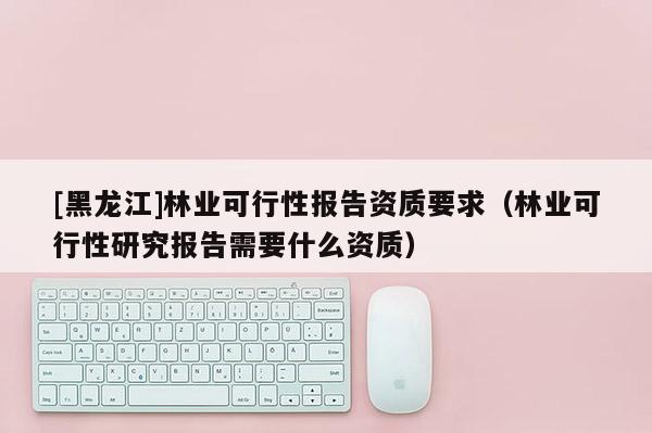 [黑龍江]林業可行性報告資質要求（林業可行性研究報告需要什么資質）