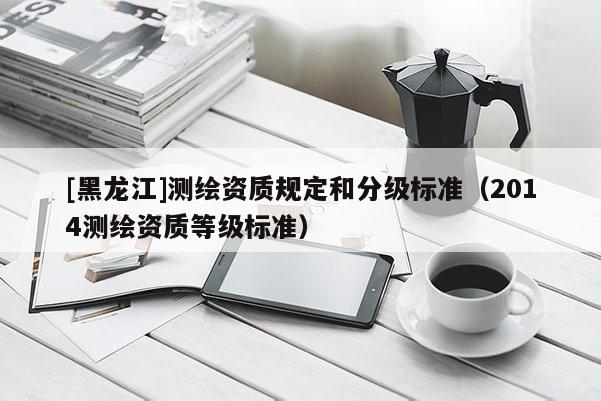 [黑龍江]測繪資質規定和分級標準（2014測繪資質等級標準）