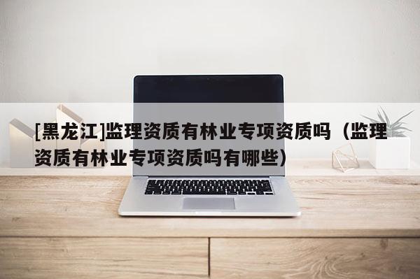 [黑龍江]監理資質有林業專項資質嗎（監理資質有林業專項資質嗎有哪些）