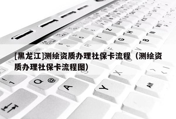 [黑龍江]測繪資質辦理社保卡流程（測繪資質辦理社保卡流程圖）