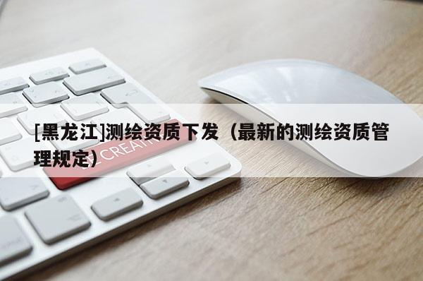 [黑龍江]測繪資質下發（最新的測繪資質管理規定）