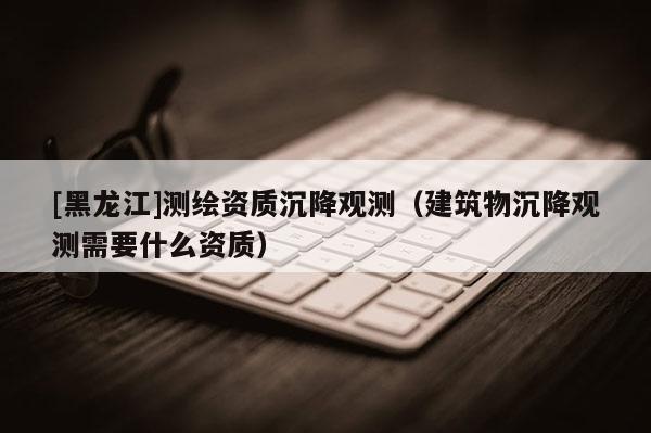 [黑龍江]測繪資質沉降觀測（建筑物沉降觀測需要什么資質）