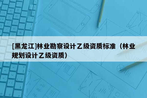 [黑龍江]林業勘察設計乙級資質標準（林業規劃設計乙級資質）