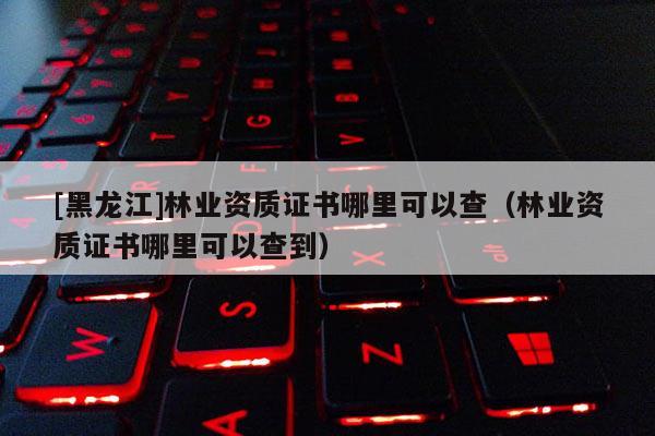[黑龍江]林業資質證書哪里可以查（林業資質證書哪里可以查到）