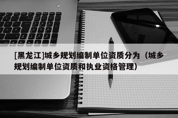 [黑龍江]城鄉規劃編制單位資質分為（城鄉規劃編制單位資質和執業資格管理）