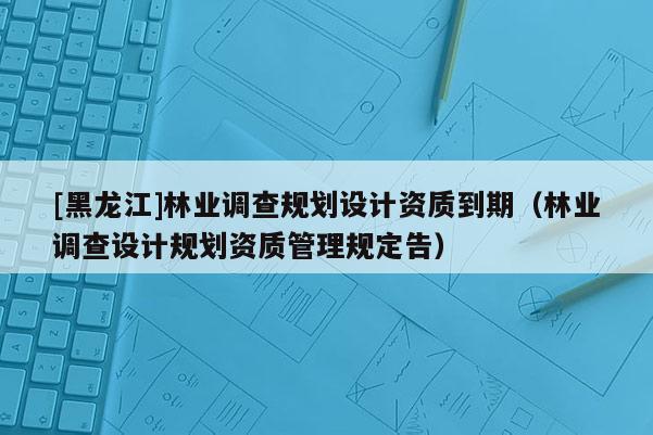 [黑龍江]林業調查規劃設計資質到期（林業調查設計規劃資質管理規定告）