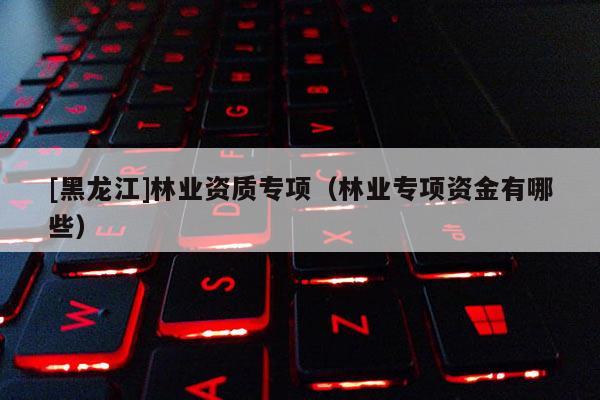 [黑龍江]林業資質專項（林業專項資金有哪些）