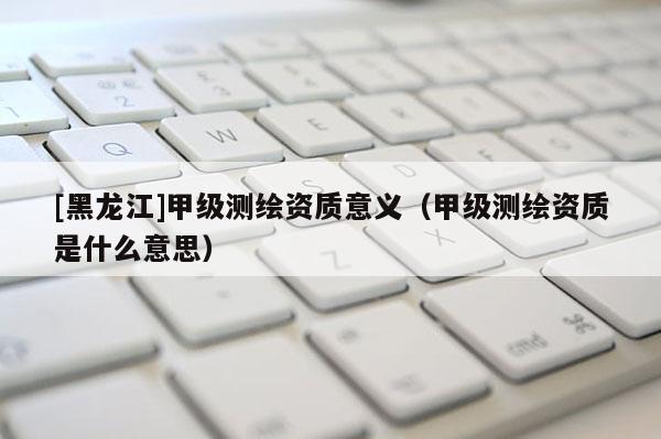 [黑龍江]甲級測繪資質意義（甲級測繪資質是什么意思）