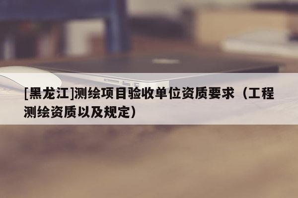 [黑龍江]測(cè)繪項(xiàng)目驗(yàn)收單位資質(zhì)要求（工程測(cè)繪資質(zhì)以及規(guī)定）