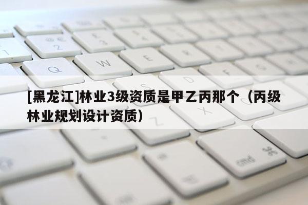 [黑龍江]林業3級資質是甲乙丙那個（丙級林業規劃設計資質）