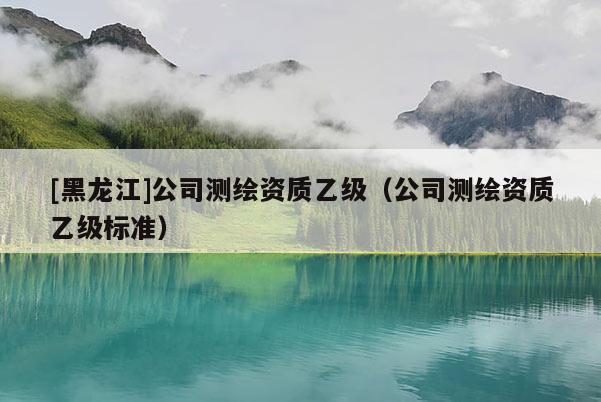 [黑龍江]公司測繪資質乙級（公司測繪資質乙級標準）