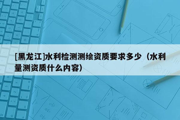 [黑龍江]水利檢測(cè)測(cè)繪資質(zhì)要求多少（水利量測(cè)資質(zhì)什么內(nèi)容）