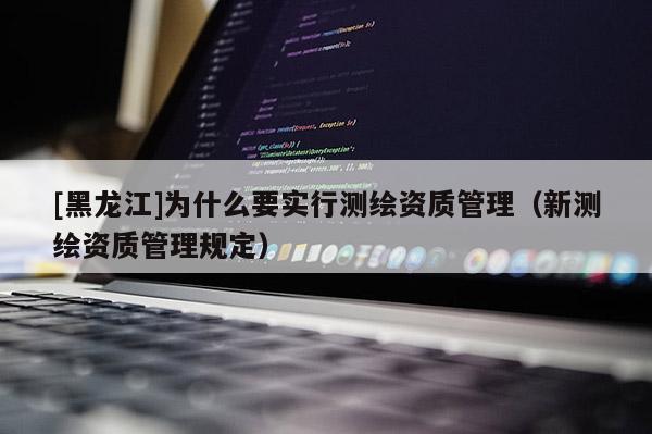 [黑龍江]為什么要實行測繪資質管理（新測繪資質管理規(guī)定）