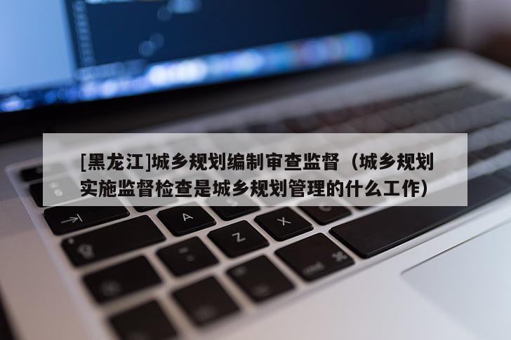[黑龍江]城鄉規劃編制審查監督（城鄉規劃實施監督檢查是城鄉規劃管理的什么工作）