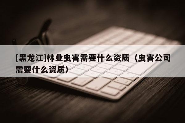 [黑龍江]林業蟲害需要什么資質（蟲害公司需要什么資質）