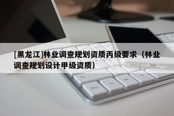 [黑龍江]林業調查規劃資質丙級要求（林業調查規劃設計甲級資質）