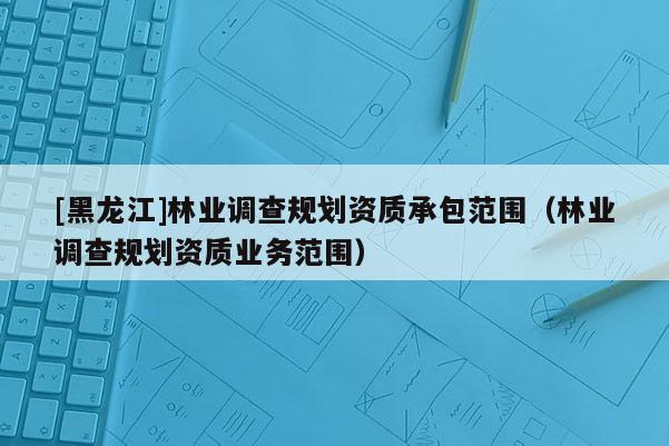 [黑龍江]林業調查規劃資質承包范圍（林業調查規劃資質業務范圍）