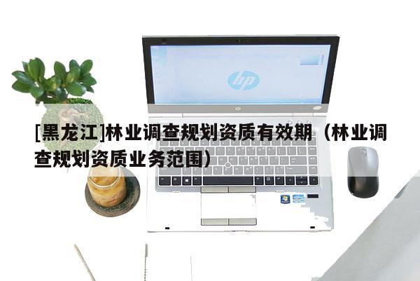 [黑龍江]林業(yè)調(diào)查規(guī)劃資質(zhì)有效期（林業(yè)調(diào)查規(guī)劃資質(zhì)業(yè)務(wù)范圍）