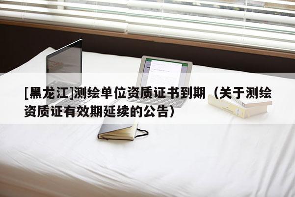 [黑龍江]測繪單位資質證書到期（關于測繪資質證有效期延續的公告）