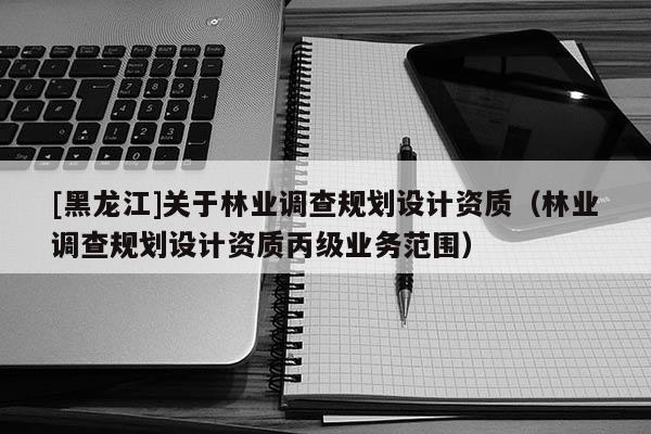 [黑龍江]關于林業調查規劃設計資質（林業調查規劃設計資質丙級業務范圍）