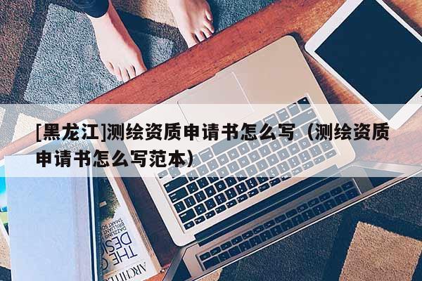 [黑龍江]測繪資質申請書怎么寫（測繪資質申請書怎么寫范本）