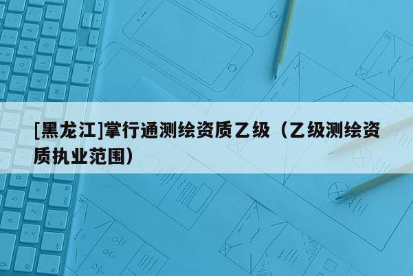[黑龍江]掌行通測繪資質乙級（乙級測繪資質執業范圍）
