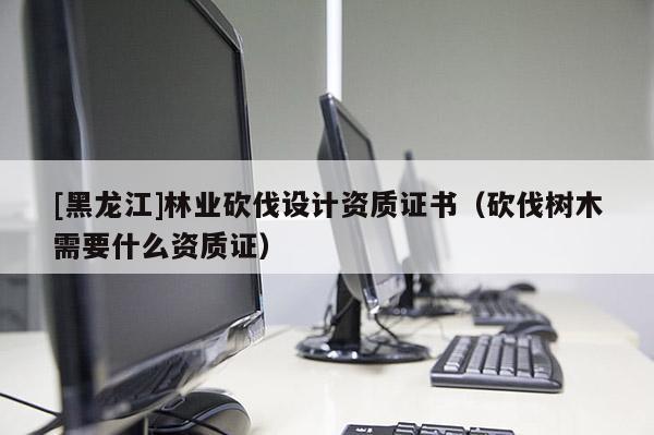 [黑龍江]林業砍伐設計資質證書（砍伐樹木需要什么資質證）