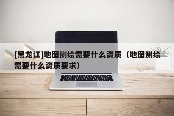 [黑龍江]地圖測繪需要什么資質（地圖測繪需要什么資質要求）