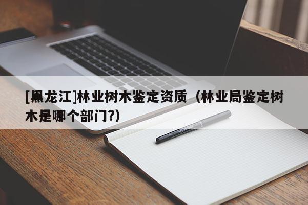 [黑龍江]林業樹木鑒定資質（林業局鑒定樹木是哪個部門?）