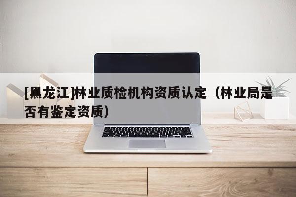 [黑龍江]林業(yè)質(zhì)檢機(jī)構(gòu)資質(zhì)認(rèn)定（林業(yè)局是否有鑒定資質(zhì)）