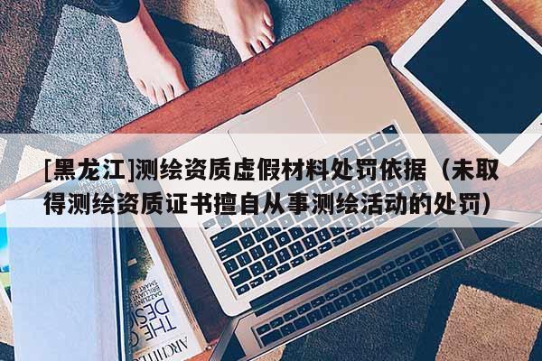 [黑龍江]測繪資質虛假材料處罰依據（未取得測繪資質證書擅自從事測繪活動的處罰）