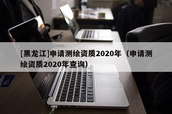 [黑龍江]申請測繪資質2020年（申請測繪資質2020年查詢）