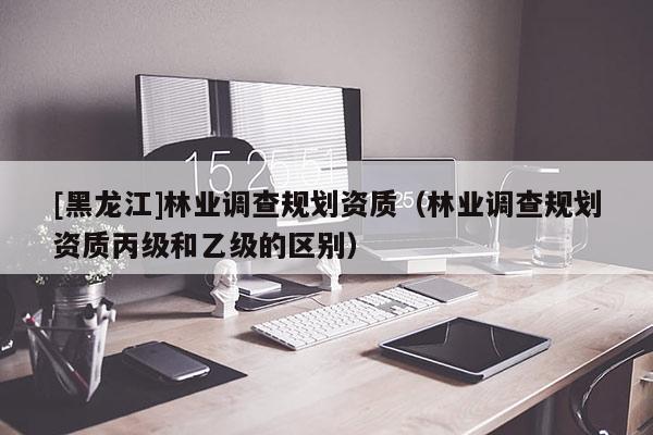 [黑龍江]林業調查規劃資質（林業調查規劃資質丙級和乙級的區別）