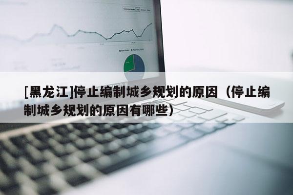 [黑龍江]停止編制城鄉規劃的原因（停止編制城鄉規劃的原因有哪些）