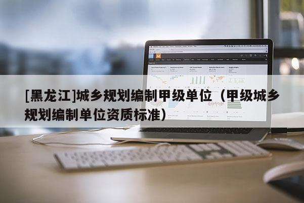 [黑龍江]城鄉(xiāng)規(guī)劃編制甲級(jí)單位（甲級(jí)城鄉(xiāng)規(guī)劃編制單位資質(zhì)標(biāo)準(zhǔn)）