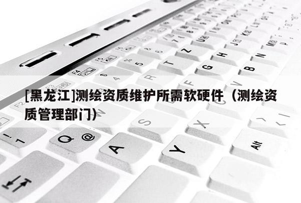 [黑龍江]測繪資質維護所需軟硬件（測繪資質管理部門）