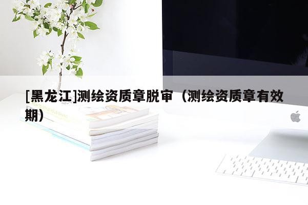 [黑龍江]測繪資質章脫審（測繪資質章有效期）