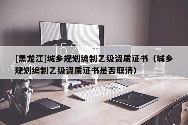 [黑龍江]城鄉規劃編制乙級資質證書（城鄉規劃編制乙級資質證書是否取消）