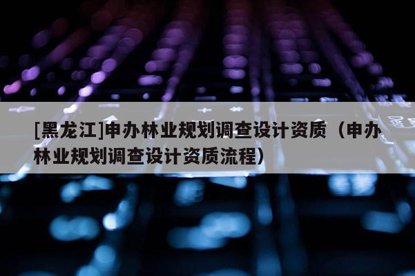 [黑龍江]申辦林業規劃調查設計資質（申辦林業規劃調查設計資質流程）