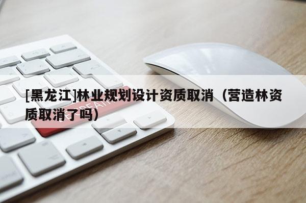 [黑龍江]林業規劃設計資質取消（營造林資質取消了嗎）