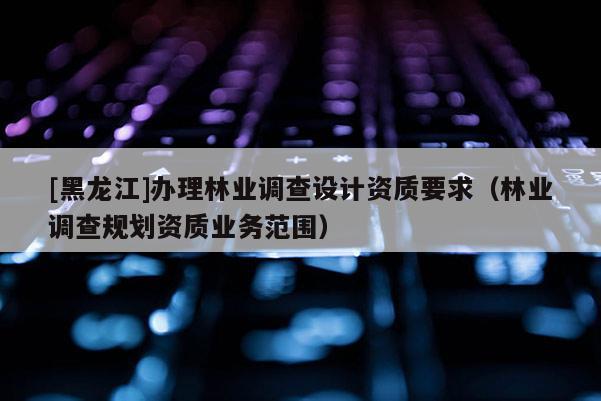 [黑龍江]辦理林業調查設計資質要求（林業調查規劃資質業務范圍）