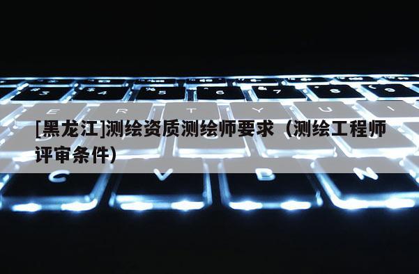 [黑龍江]測(cè)繪資質(zhì)測(cè)繪師要求（測(cè)繪工程師評(píng)審條件）