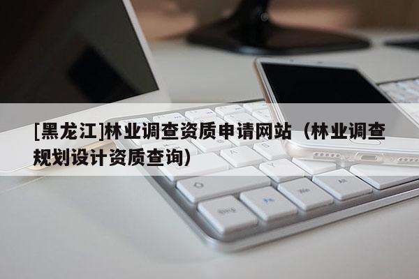 [黑龍江]林業調查資質申請網站（林業調查規劃設計資質查詢）