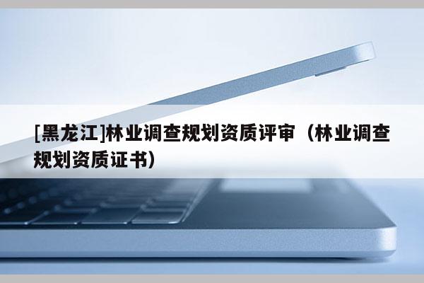 [黑龍江]林業調查規劃資質評審（林業調查規劃資質證書）