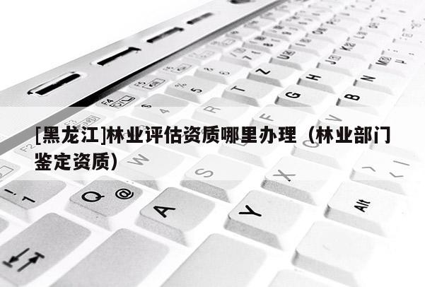 [黑龍江]林業評估資質哪里辦理（林業部門鑒定資質）