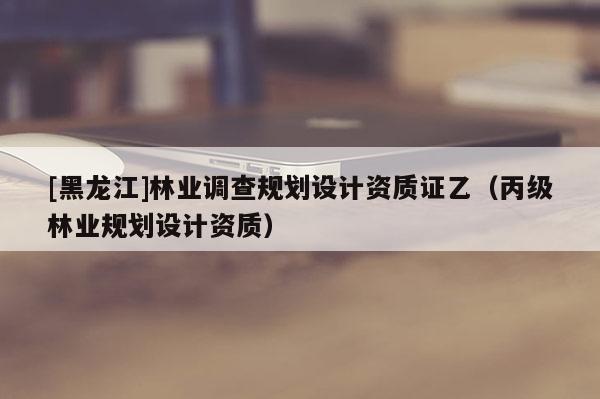[黑龍江]林業(yè)調(diào)查規(guī)劃設(shè)計(jì)資質(zhì)證乙（丙級(jí)林業(yè)規(guī)劃設(shè)計(jì)資質(zhì)）