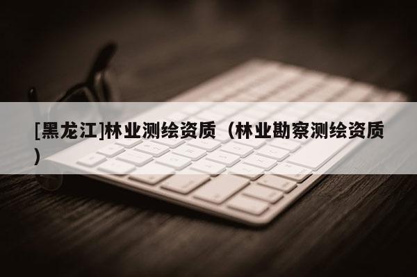 [黑龍江]林業(yè)測繪資質(zhì)（林業(yè)勘察測繪資質(zhì)）