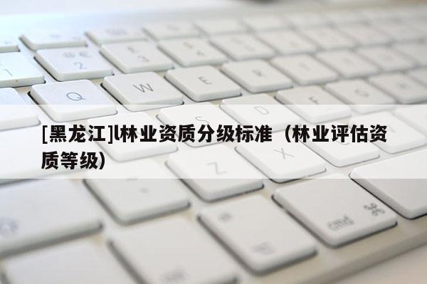 [黑龍江]l林業資質分級標準（林業評估資質等級）