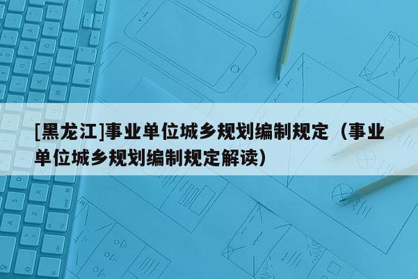 [黑龍江]事業單位城鄉規劃編制規定（事業單位城鄉規劃編制規定解讀）